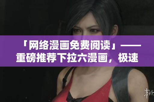 「网络漫画免费阅读」——重磅推荐下拉六漫画，极速畅享畅销漫画！
