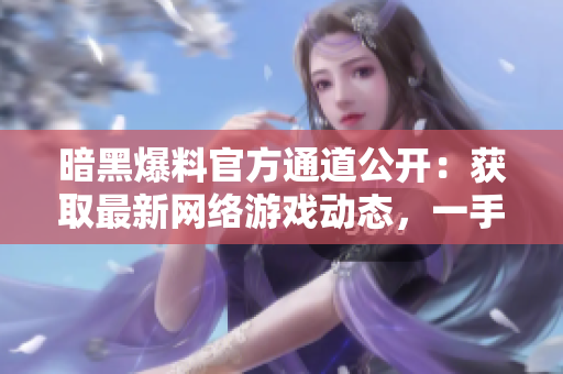 暗黑爆料官方通道公开：获取最新网络游戏动态，一手资讯不漏接！