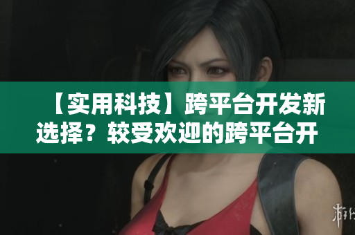 【实用科技】跨平台开发新选择？较受欢迎的跨平台开发框架介绍