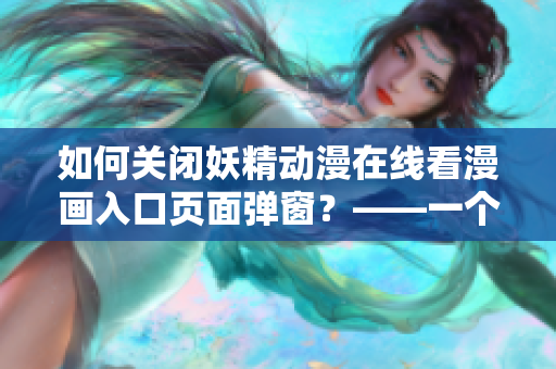 如何关闭妖精动漫在线看漫画入口页面弹窗？——一个网络软件编辑的经验分享