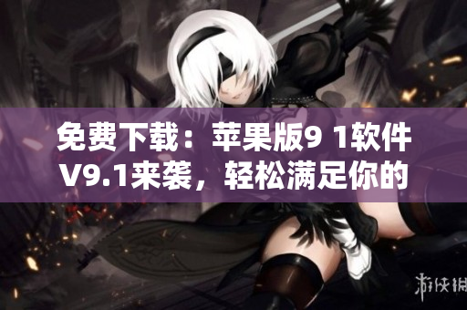 免费下载：苹果版9 1软件V9.1来袭，轻松满足你的各类软件需求！