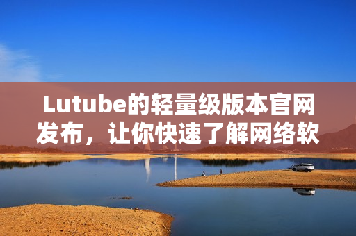 Lutube的轻量级版本官网发布，让你快速了解网络软件的最新资讯！