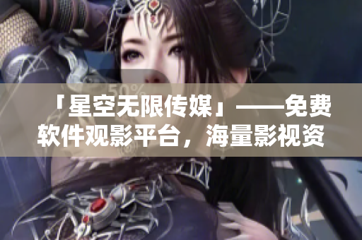 「星空无限传媒」——免费软件观影平台，海量影视资源等你来看！