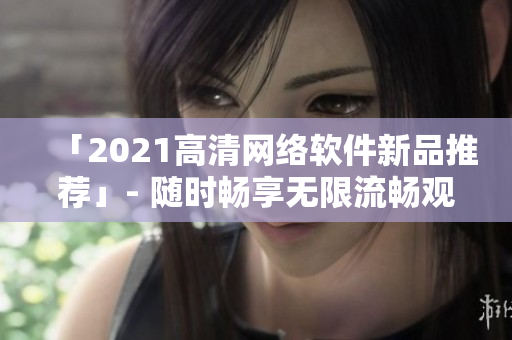 「2021高清网络软件新品推荐」- 随时畅享无限流畅观影体验