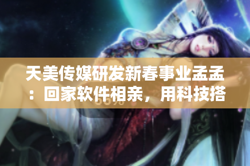 天美传媒研发新春事业孟孟：回家软件相亲，用科技搭建爱情桥梁