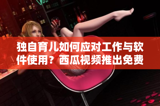 独自育儿如何应对工作与软件使用？西瓜视频推出免费教程