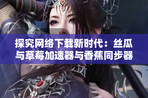 探究网络下载新时代：丝瓜与草莓加速器与香蕉同步器的比较分析
