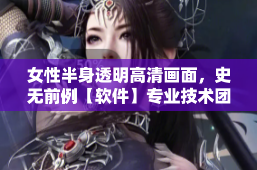 女性半身透明高清画面，史无前例【软件】专业技术团队汇聚，突破性创新！
