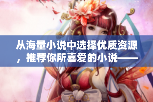 从海量小说中选择优质资源，推荐你所喜爱的小说——PO18书屋让你畅享阅读乐趣