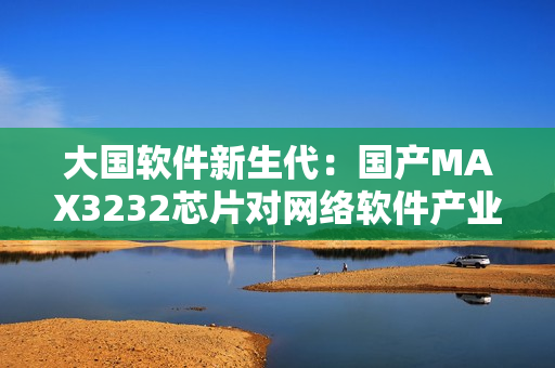 大国软件新生代：国产MAX3232芯片对网络软件产业的贡献