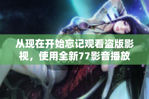 从现在开始忘记观看盗版影视，使用全新77影音播放器享受高质量影音体验！