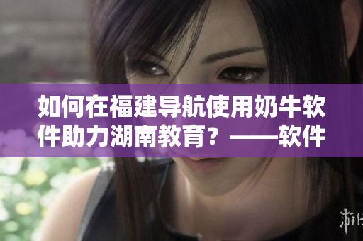 如何在福建导航使用奶牛软件助力湖南教育？——软件使用指南