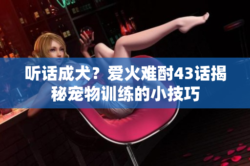 听话成犬？爱火难酎43话揭秘宠物训练的小技巧