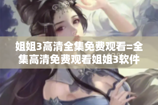 姐姐3高清全集免费观看=全集高清免费观看姐姐3软件完整版