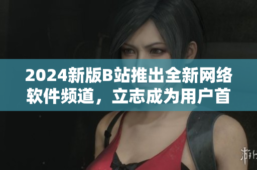 2024新版B站推出全新网络软件频道，立志成为用户首选阅读平台