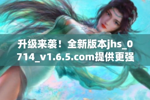 升级来袭！全新版本jhs_0714_v1.6.5.com提供更强大的软件功能与稳定性