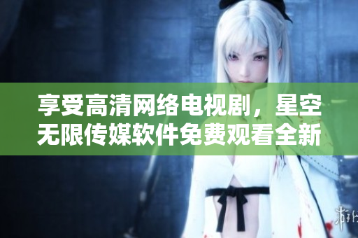 享受高清网络电视剧，星空无限传媒软件免费观看全新体验