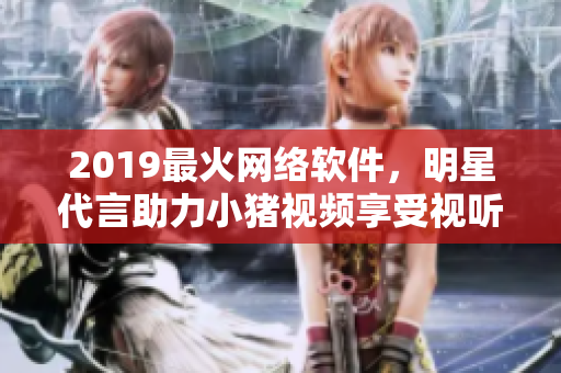 2019最火网络软件，明星代言助力小猪视频享受视听盛宴