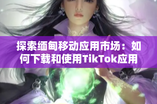 探索缅甸移动应用市场：如何下载和使用TikTok应用程序