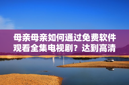 母亲母亲如何通过免费软件观看全集电视剧？达到高清流畅效果！