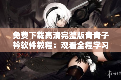 免费下载高清完整版青青子衿软件教程：观看全程学习，提升技术水平