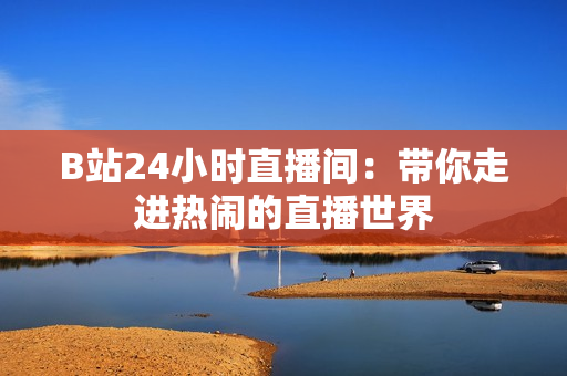 B站24小时直播间：带你走进热闹的直播世界