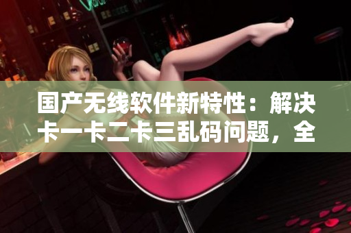 国产无线软件新特性：解决卡一卡二卡三乱码问题，全新上线新区！