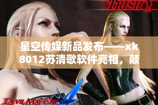 星空传媒新品发布——xk8012苏清歌软件亮相，颠覆你的视听体验
