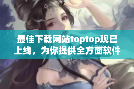 最佳下载网站toptop现已上线，为你提供全方面软件下载服务