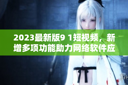 2023最新版9 1短视频，新增多项功能助力网络软件应用