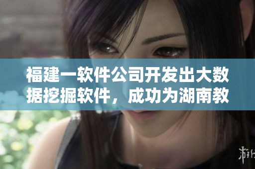 福建一软件公司开发出大数据挖掘软件，成功为湖南教育网打造精准导航
