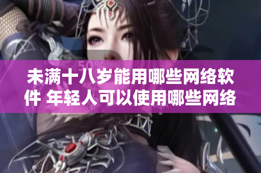 未满十八岁能用哪些网络软件 年轻人可以使用哪些网络应用？