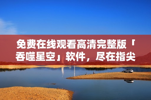 免费在线观看高清完整版「吞噬星空」软件，尽在指尖：立即体验震撼视听盛宴！