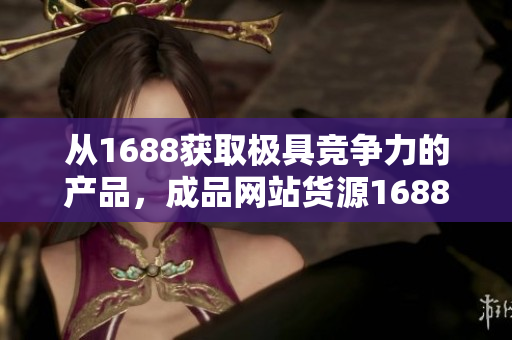 从1688获取极具竞争力的产品，成品网站货源1688新风尚