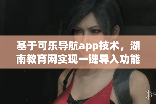 基于可乐导航app技术，湖南教育网实现一键导入功能
