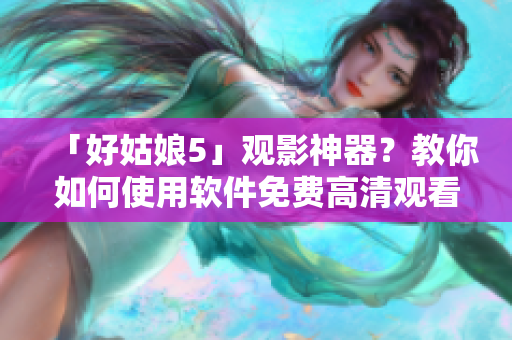 「好姑娘5」观影神器？教你如何使用软件免费高清观看！