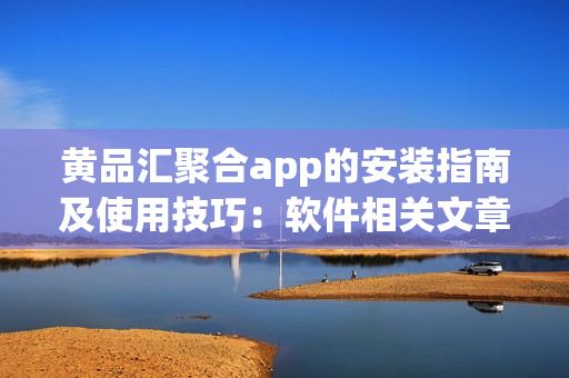 黄品汇聚合app的安装指南及使用技巧：软件相关文章编辑分享