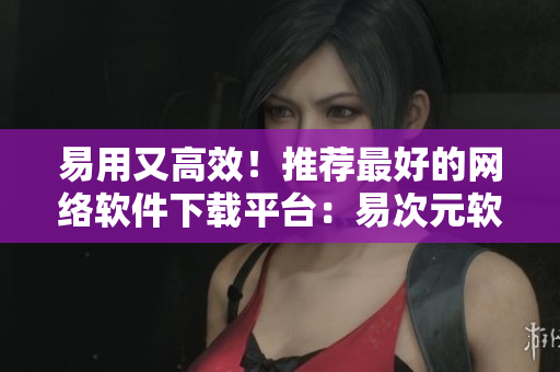易用又高效！推荐最好的网络软件下载平台：易次元软件站