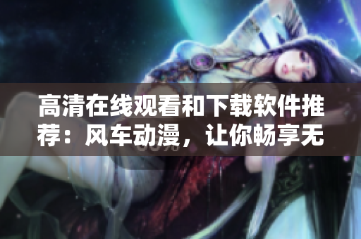 高清在线观看和下载软件推荐：风车动漫，让你畅享无限精彩！