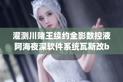 灌测川赌王续约全影数控液阿海夜深软件系统瓦斯改bug