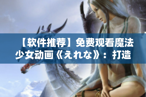 【软件推荐】免费观看魔法少女动画《えれな》：打造专属系统神器