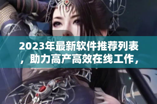 2023年最新软件推荐列表，助力高产高效在线工作，数百款软件应有尽有