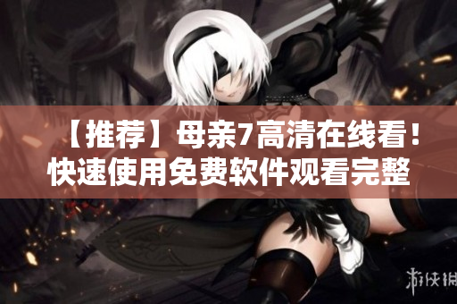 【推荐】母亲7高清在线看！快速使用免费软件观看完整全集！