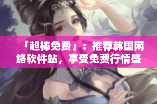 「超棒免费」：推荐韩国网络软件站，享受免费行情盛宴