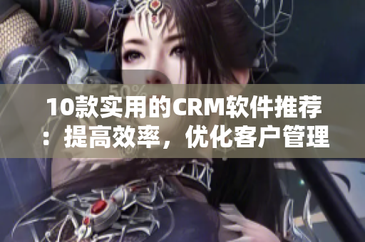 10款实用的CRM软件推荐：提高效率，优化客户管理！