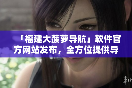 「福建大菠萝导航」软件官方网站发布，全方位提供导航服务与相关软件下载