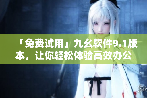 「免费试用」九幺软件9.1版本，让你轻松体验高效办公！