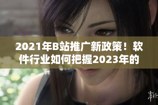 2021年B站推广新政策！软件行业如何把握2023年的推广入口？