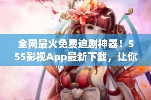 全网最火免费追剧神器！555影视App最新下载，让你想看就看，不花一分钱！