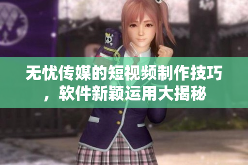 无忧传媒的短视频制作技巧，软件新颖运用大揭秘